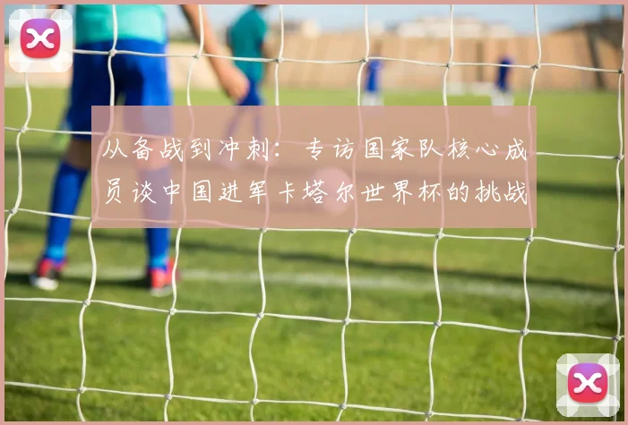 从备战到冲刺：专访国家队核心成员谈中国进军卡塔尔世界杯的挑战与希望