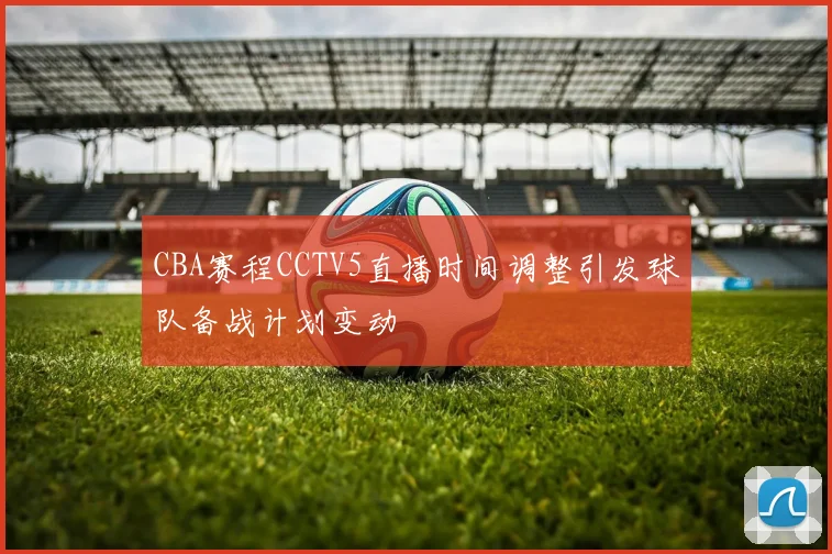 CBA赛程CCTV5直播时间调整引发球队备战计划变动