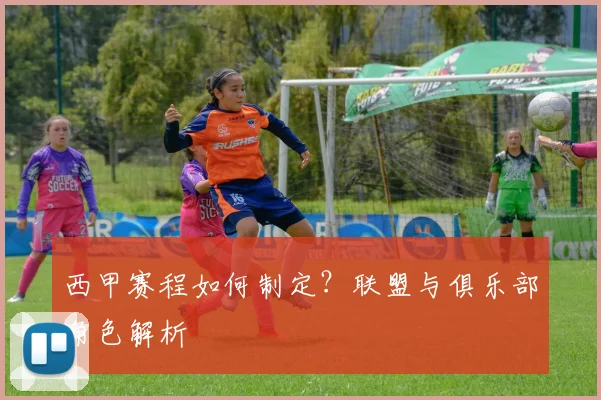 西甲赛程如何制定？联盟与俱乐部角色解析