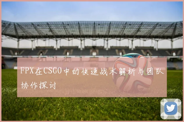 FPX在CSGO中的快速战术解析与团队协作探讨