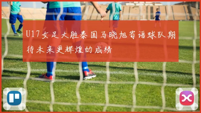 U17女足大胜泰国马晓旭寄语球队期待未来更辉煌的成绩