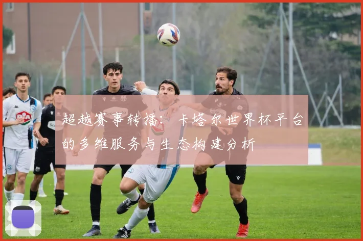 超越赛事转播：卡塔尔世界杯平台的多维服务与生态构建分析