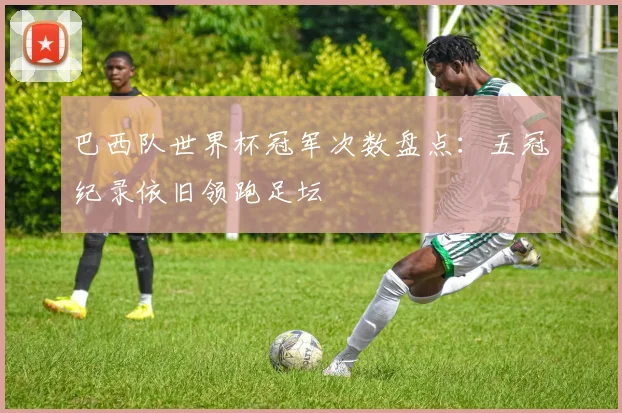 巴西队世界杯冠军次数盘点：五冠纪录依旧领跑足坛