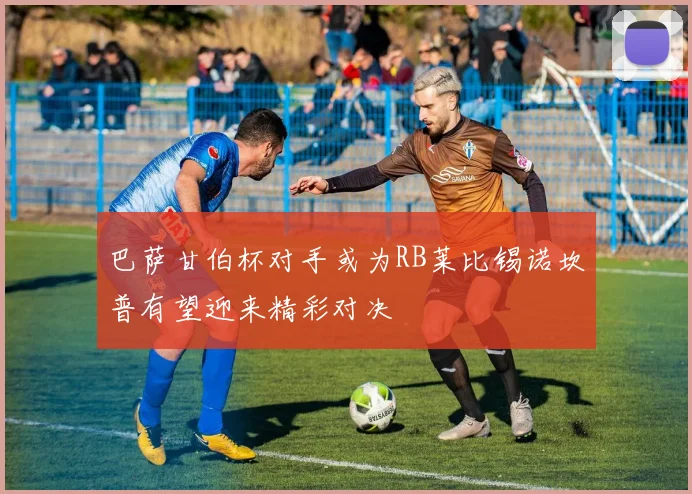 巴萨甘伯杯对手或为RB莱比锡诺坎普有望迎来精彩对决