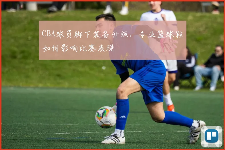 CBA球员脚下装备升级，专业篮球鞋如何影响比赛表现
