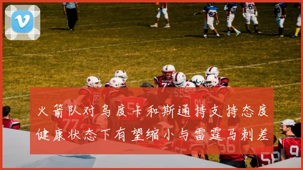 火箭队对乌度卡和斯通持支持态度健康状态下有望缩小与雷霆马刺差距