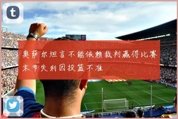奥萨尔坦言不能依赖裁判赢得比赛末节失利因投篮不准